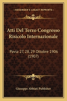 Atti Del Terzo Congresso Risicolo Internazionale: Pavia 27, 28, 29 Ottobre 1906 (1907) by Giuseppe Abbiati Publisher