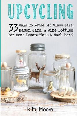 Upcycling: 33 Ways To Reuse Old Glass Jars, Mason Jars, & Wine Bottles For Home Decorations & Much More! by Moore, Kitty