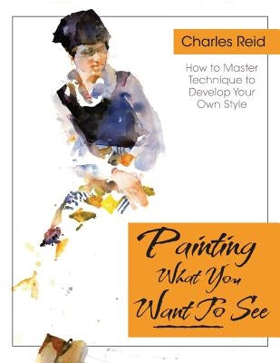 Painting What (You Want) to See: Forty-Six Lessons, Assignments, and Painting Critiques on Watercolor and Oil by Reid, Charles