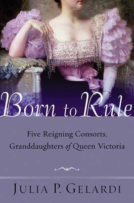 Born to Rule: Five Reigning Consorts, Granddaughters of Queen Victoria by Gelardi, Julia P.