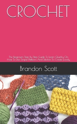 Crochet: The Beginners Step By Step Guide To Learn Quickly On How To Use Simple Patterns And Stitches To Create Lovely by Scott, Brandon