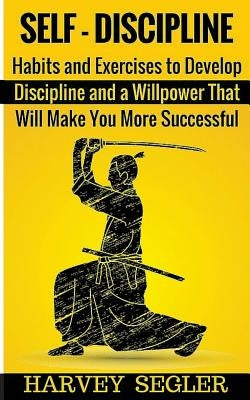 Self-Discipline: Habits and Exercises to Develop Discipline and a Willpower That Will Make You More Successful by Segler, Harvey