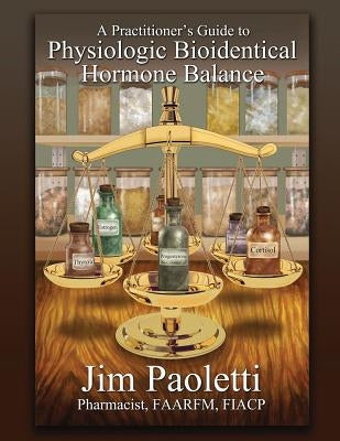 A Practitioner's Guide to Physiologic Bioidentical Hormone Balance by Paoletti, Jim
