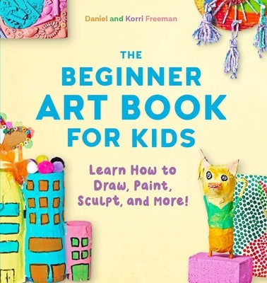 The Beginner Art Book for Kids: Learn How to Draw, Paint, Sculpt, and More! by Freeman, Korri