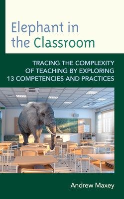 Elephant in the Classroom: Tracing the Complexity of Teaching by Exploring 13 Competencies and Practices by Maxey, Andrew