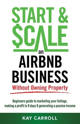 How to Start & Scale an Airbnb Business Without Owning Property: Beginners guide to marketing your listings, making a profit in 9 days & generating a by Carroll, Kay