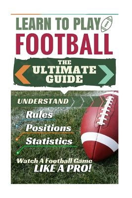 Football: Learn to Play Football: The Ultimate Guide to Understand Football Rules, Football Positions, Football Statistics and W by Green, Stephen