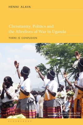 Christianity, Politics and the Afterlives of War in Uganda: There Is Confusion by Alava, Henni