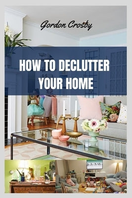 How to Declutter Your Home: getting rid of mess or clutter from a place in simplify one's life by Crosby, Gordon