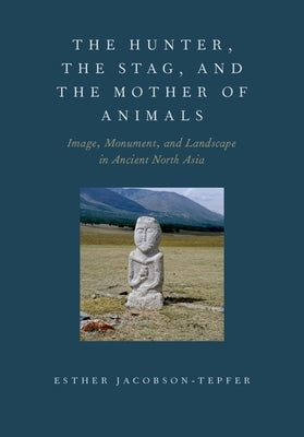 The Hunter, the Stag, and the Mother of Animals: Image, Monument, and Landscape in Ancient North Asia by Jacobson-Tepfer, Esther