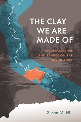 The Clay We Are Made of: Haudenosaunee Land Tenure on the Grand River by Hill, Susan M.