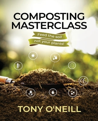 Composting Masterclass: Feed The Soil Not Your Plants by O'Neill, Tony