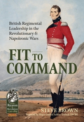 Fit to Command: British Regimental Leadership in the Revolutionary & Napoleonic Wars by Brown, Steve