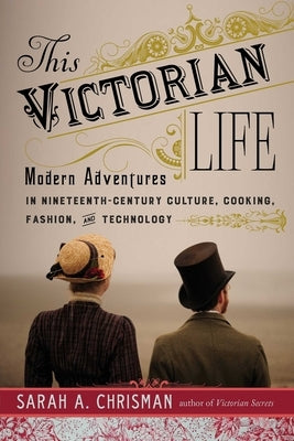 This Victorian Life: Modern Adventures in Nineteenth-Century Culture, Cooking, Fashion, and Technology by Chrisman, Sarah A.