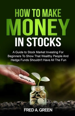 How To Make Money In Stocks: A Guide To Stock Market Investing For Beginners To Show That Wealthy People And Hedge Funds Shouldn't Have All The Fun by Green, Fred A.