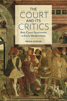 The Court and Its Critics: Anti-Court Sentiments in Early Modern Italy by Ugolini, Paola