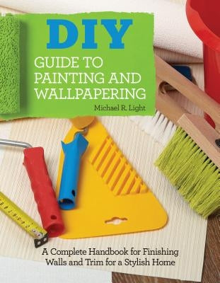 DIY Guide to Painting and Wallpapering: A Complete Handbook to Finishing Walls and Trim for a Stylish Home by Light, M. R.