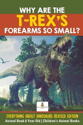 Why Are The T-Rex's Forearms So Small? Everything about Dinosaurs Revised Edition - Animal Book 6 Year Old Children's Animal Books by Baby Professor