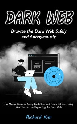 Dark Web: Browse the Dark Web Safely and Anonymously (The Master Guide to Using Dark Web and Know All Everything You Need About by Kim, Richard