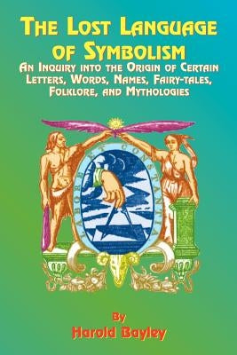 The Lost Language of Symbolism: An Inquiry Into the Origin of Certain Letters, Words, Names, Fairy-Tales, Folklore, and Mythologies by Bayley, Harold