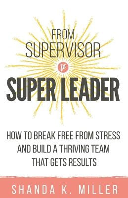 From Supervisor to Super Leader: How to Break Free from Stress and Build a Thriving Team That Gets Results by Miller, Shanda K.