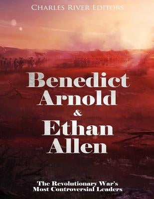 Benedict Arnold & Ethan Allen: The Revolutionary War's Most Controversial Leaders by Charles River Editors