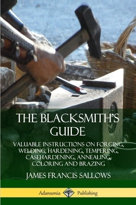 The Blacksmith's Guide: Valuable Instructions on Forging, Welding, Hardening, Tempering, Casehardening, Annealing, Coloring and Brazing by Sallows, James Francis