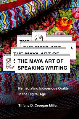The Maya Art of Speaking Writing: Remediating Indigenous Orality in the Digital Age by Miller, Tiffany D. Creegan