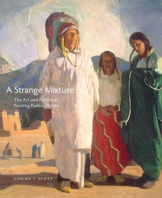 A Strange Mixture, 16: The Art and Politics of Painting Pueblo Indians by Scott, Sascha T.
