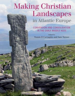 Making Christian Landscapes in Atlantic Europe: Conversion and Consolidation in the Early Middle Ages by Carragain, Tomas