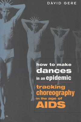 How to Make Dances in an Epidemic: Tracking Choreography in the Age of AIDS by Gere, David