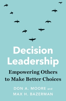 Decision Leadership: Empowering Others to Make Better Choices by Moore, Don A.