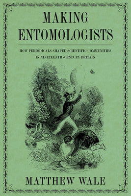 Making Entomologists: How Periodicals Shaped Scientific Communities in Nineteenth-Century Britain by Wale, Matthew