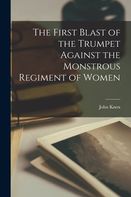 The First Blast of the Trumpet Against the Monstrous Regiment of Women by Knox, John