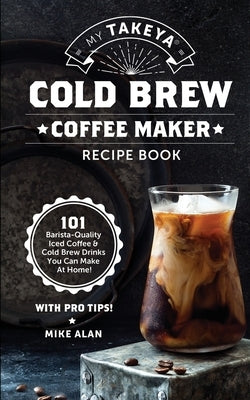 My Takeya Cold Brew Coffee Maker Recipe Book: 101 Barrista-Quality Iced Coffee & Cold Brew Drinks You Can Make At Home! by Alan, Mike