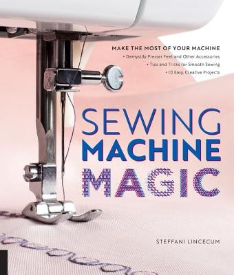 Sewing Machine Magic: Make the Most of Your Machine--Demystify Presser Feet and Other Accessories * Tips and Tricks for Smooth Sewing * 10 E by Lincecum, Steffani