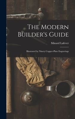 The Modern Builder's Guide: Illustrated by Ninety Copper-plate Engravings by Lafever, Minard
