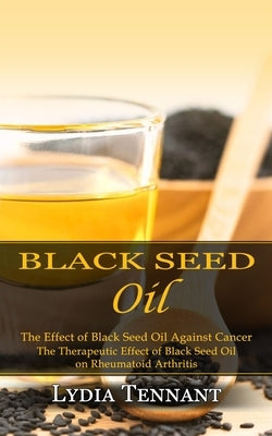 Black Seed Oil: The Effect of Black Seed Oil Against Cancer (The Therapeutic Effect of Black Seed Oil on Rheumatoid Arthritis) by Tennant, Lydia