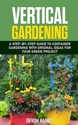 Vertical Gardening: A Step-by-Step Guide to Container Gardening with Original Ideas for Your Green Project by Haines, Devon