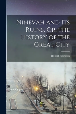 Ninevah and Its Ruins, Or, the History of the Great City by Ferguson, Robert