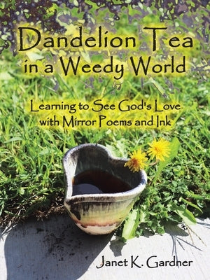 Dandelion Tea in a Weedy World: Learning to See God's Love with Mirror Poems and Ink by Gardner, Janet K.