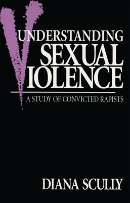 Understanding Sexual Violence: A Study of Convicted Rapists by Scully, Diana