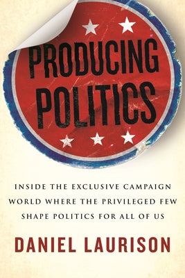 Producing Politics: Inside the Exclusive Campaign World Where the Privileged Few Shape Politics for All of Us by Laurison, Daniel