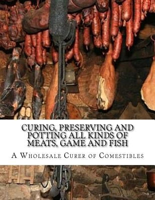 Curing, Preserving and Potting All Kinds of Meats, Game and Fish: Also, the Art of Pickling and Preserving Fruits and Vegetables by Comestibles, A. Wholesale Curer of
