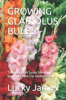 Growing Gladiolus Bulbs: The Gardeners Guide On How To Grow And Care For Gladiolus Bulbs by James, Lucky