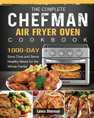The Complete Chefman Air Fryer Oven Cookbook: 1000-Day Save Time and Serve Healthy Meals for the Whole Family by Sherman, Lance
