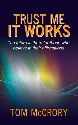 Trust Me It Works: The Future Is There for Those Who Believe in Their Affirmations by McCrory, Tom