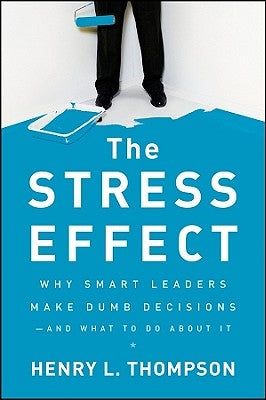 The Stress Effect: Why Smart Leaders Make Dumb Decisions--And What to Do about It by Thompson, Henry L.