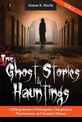 True Ghost Stories and Hauntings, Volume III: Chilling Stories of Poltergeists, Unexplained Phenomenon, and Haunted Houses by Murik, Simon