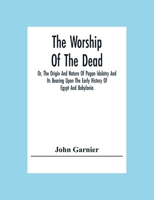 The Worship Of The Dead; Or, The Origin And Nature Of Pagan Idolatry And Its Bearing Upon The Early History Of Egypt And Babylonia by Garnier, John